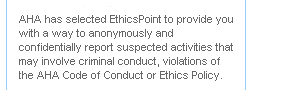 AHA has selected EthicsPoint to provide you with a way to anonymously and confidentially report suspected activities that may involve criminal conduct, violations of the AHA Code of Conduct or Ethics Policy.