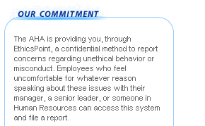 The AHA is providing you, through EthicsPoint, a confidential method to report concerns regarding unethical behavior or misconduct. Employees who feel uncomfortable for whatever reason speaking about these issues with their manager, a senior leader, or someone in Human Resources can access this system and file a report.